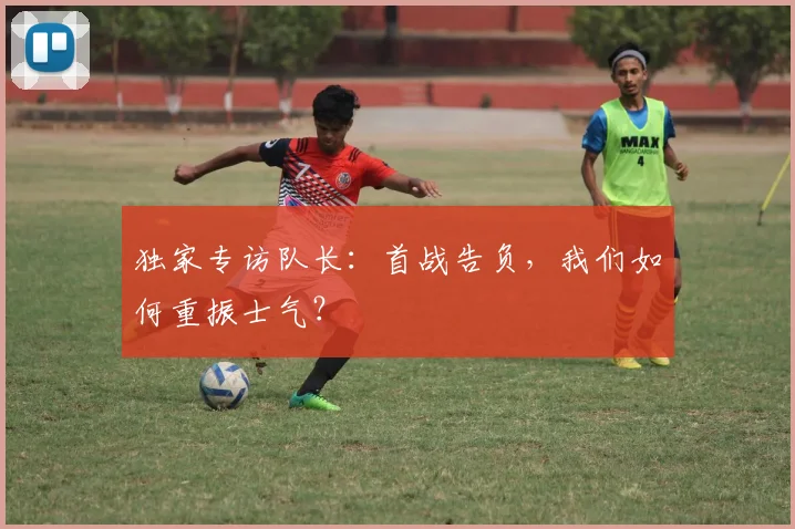 独家专访队长：首战告负，我们如何重振士气？