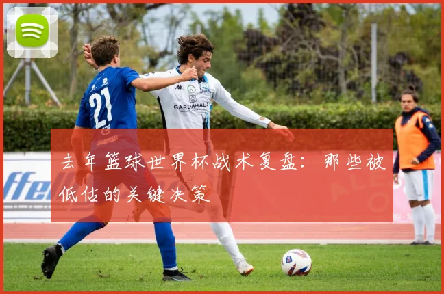 去年篮球世界杯战术复盘:那些被低估的关键决策