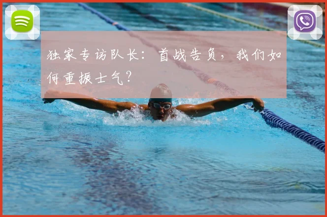 独家专访队长：首战告负，我们如何重振士气？