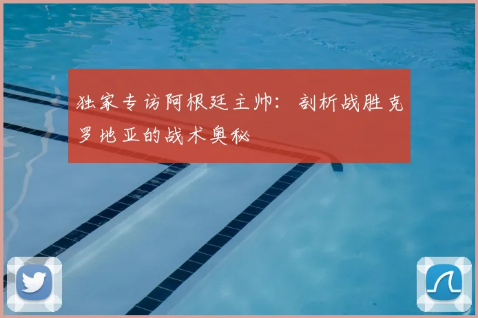 独家专访阿根廷主帅：剖析战胜克罗地亚的战术奥秘