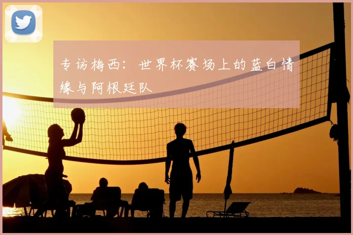 专访梅西:世界杯赛场上的蓝白情缘与阿根廷队