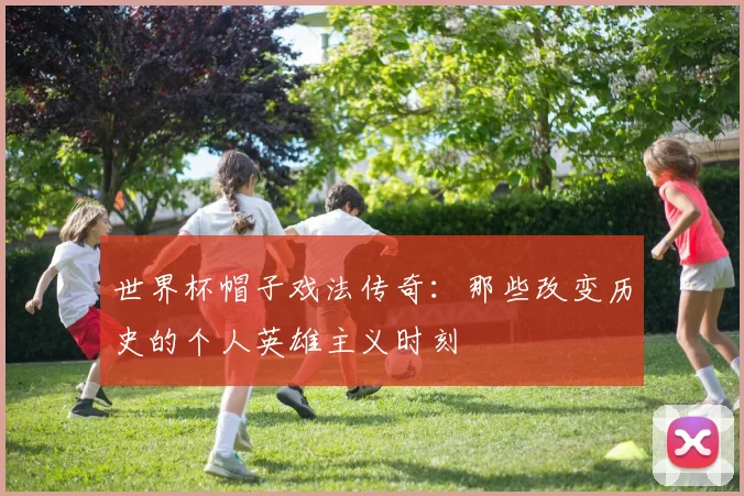 世界杯帽子戏法传奇：那些改变历史的个人英雄主义时刻