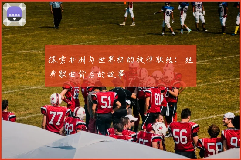 探索非洲与世界杯的旋律联结:经典歌曲背后的故事