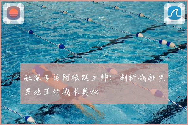 独家专访阿根廷主帅：剖析战胜克罗地亚的战术奥秘
