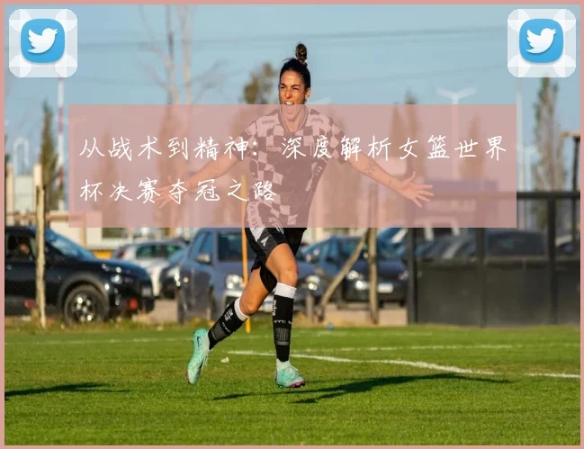 从战术到精神：深度解析女篮世界杯决赛夺冠之路
