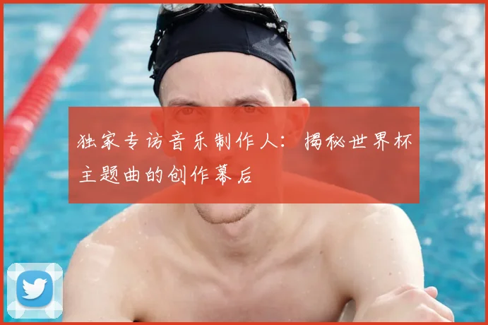 独家专访音乐制作人：揭秘世界杯主题曲的创作幕后