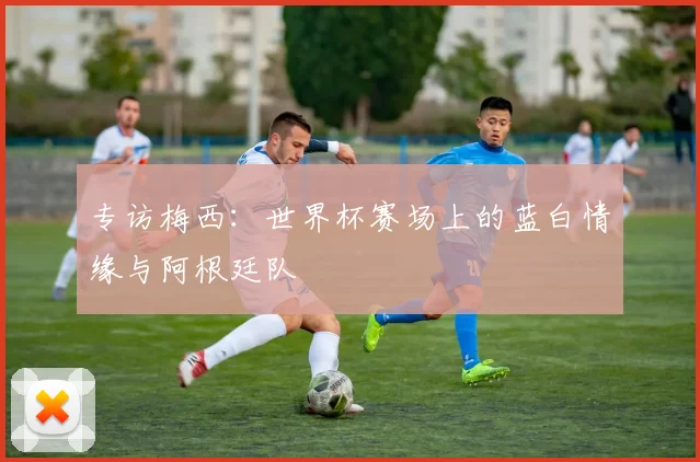 专访梅西：世界杯赛场上的蓝白情缘与阿根廷队