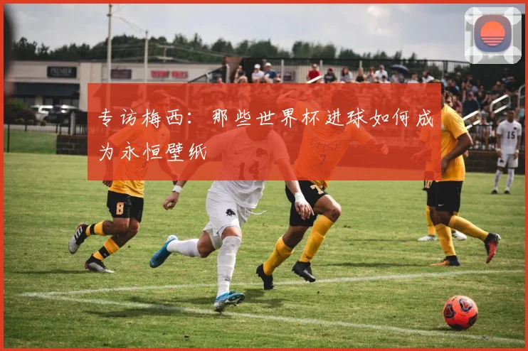 专访梅西:那些世界杯进球如何成为永恒壁纸