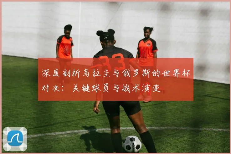 深度剖析乌拉圭与俄罗斯的世界杯对决：关键球员与战术演变