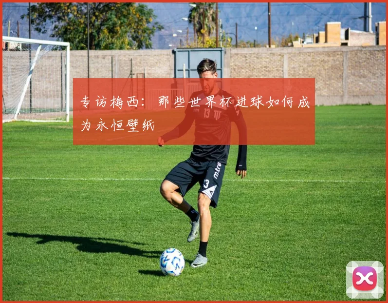 专访梅西:那些世界杯进球如何成为永恒壁纸