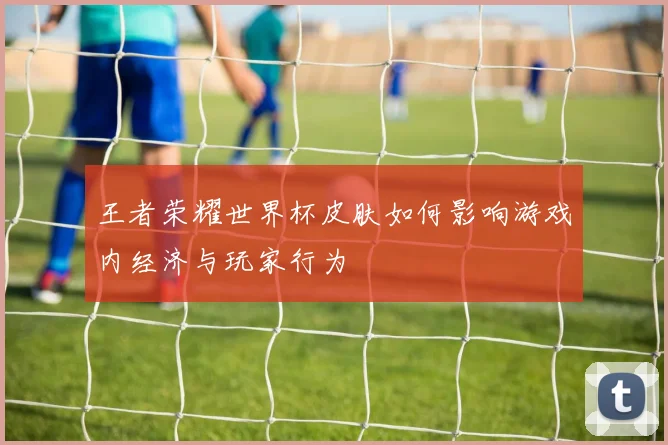 王者荣耀世界杯皮肤如何影响游戏内经济与玩家行为