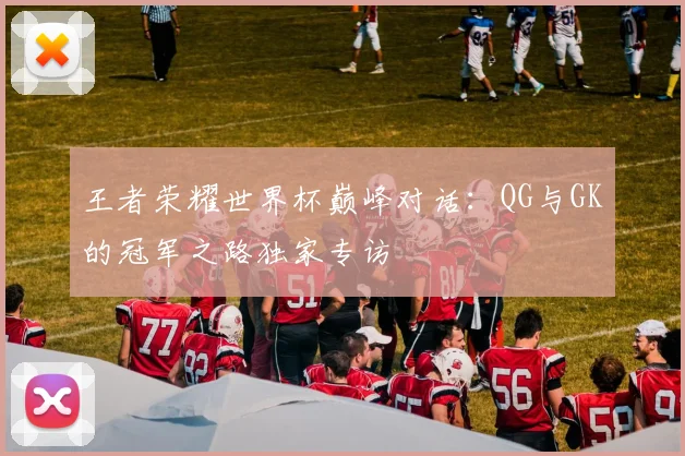 王者荣耀世界杯巅峰对话:QG与GK的冠军之路独家专访