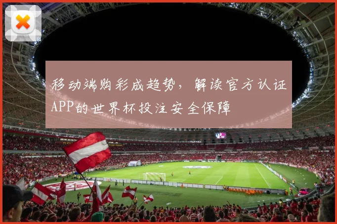 移动端购彩成趋势，解读官方认证APP的世界杯投注安全保障