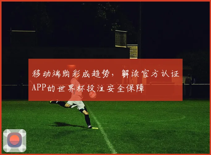 移动端购彩成趋势，解读官方认证APP的世界杯投注安全保障