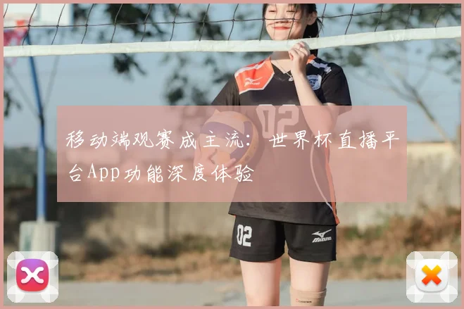 移动端观赛成主流：世界杯直播平台App功能深度体验
