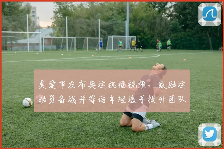 奚爱华发布奥运祝福视频，鼓励运动员备战并寄语年轻选手提升团队凝聚力