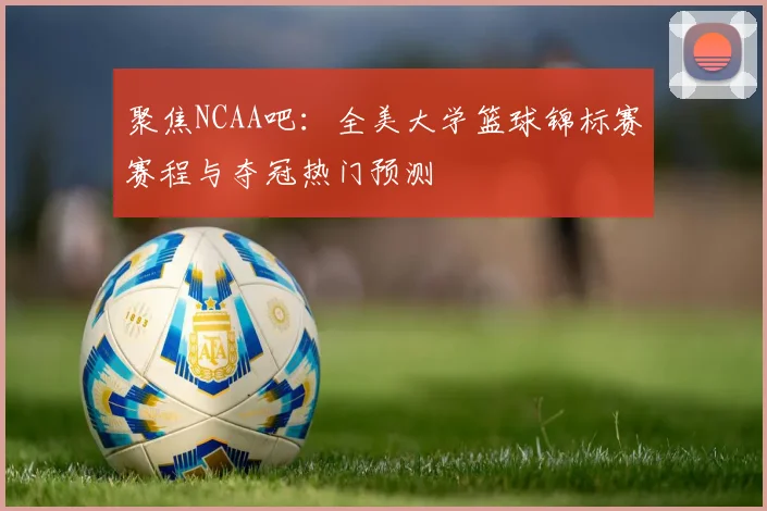 聚焦NCAA吧：全美大学篮球锦标赛赛程与夺冠热门预测