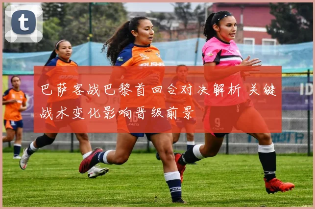 巴萨客战巴黎首回合对决解析 关键战术变化影响晋级前景