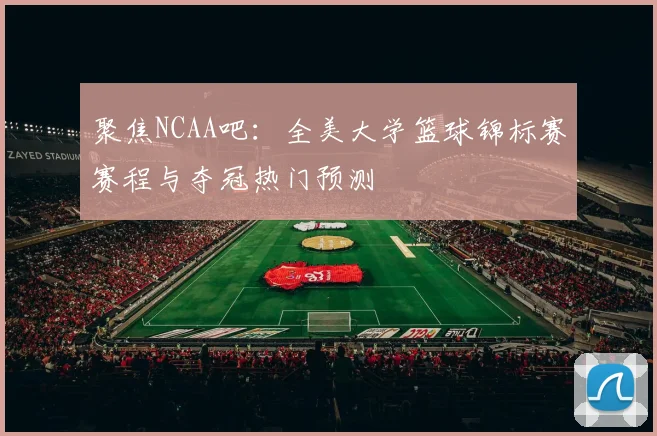 聚焦NCAA吧：全美大学篮球锦标赛赛程与夺冠热门预测